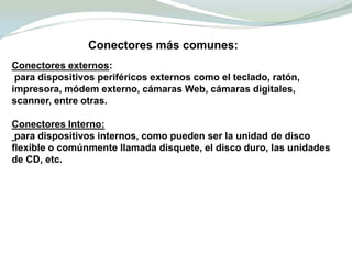 Conectores más comunes:Conectores externos: para dispositivos periféricos externos como el teclado, ratón, impresora, módem externo, cámaras Web, cámaras digitales, scanner, entre otras.Conectores Interno:para dispositivos internos, como pueden ser la unidad de disco flexible o comúnmente llamada disquete, el disco duro, las unidades de CD, etc. 