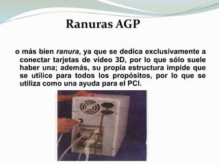 Ranuras AGPo más bien ranura, ya que se dedica exclusivamente a conectar tarjetas de vídeo 3D, por lo que sólo suele haber una; además, su propia estructura impide que se utilice para todos los propósitos, por lo que se utiliza como una ayuda para el PCI.
