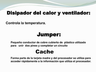 Disipador del calor y ventilador:Controla la temperatura.Jumper:Pequeño conductor de cobre cubierto de  plástico utilizado para   unir  dos pines y completar un circuito CacheForma parte de la tarjeta madre y del procesador se utiliza para acceder rápidamente a la información que utiliza el procesador. 