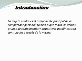 Introducción:                                                                   La tarjeta madre es el componente principal de un computador personal. Debido a que todos los demás grupos de componentes y dispositivos periféricos son controlados a través de la misma.