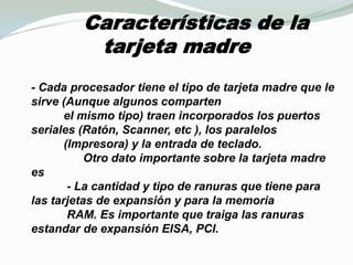       Características de la tarjeta madre- Cada procesador tiene el tipo de tarjeta madre que le sirve (Aunque algunos comparten           el mismo tipo) traen incorporados los puertos seriales (Ratón, Scanner, etc ), los paralelos          (Impresora) y la entrada de teclado.                 Otro dato importante sobre la tarjeta madre es            - La cantidad y tipo de ranuras que tiene para las tarjetas de expansión y para la memoria           RAM. Es importante que traiga las ranuras estandar de expansión EISA, PCI.