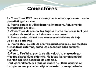 Conectores1.- Conectores PS/2 para mouse y teclado: incorporan un   icono para distinguir su uso. 2.-Puerto paralelo: utilizado por la impresora. Actualmente reemplazado por USB. 3.-Conectores de sonido: las tarjetas madre modernas incluyen una placa de sonido con todas sus conexiones. 4.-Puerto serie: utilizad para mouse y conexiones de bajavelocidad entre PCS. 5.-Puerto USB: puerto de alta velocidad empleado por muchos dispositivos externos, como los escáneres o las cámaras digitales. 6.-Puerto FireWire: puerto de alta velocidad empleado por muchos dispositivos externos. No todas las tarjetas madre cuentan con una conexión de este tipo. Red: generalmente las tarjetas madre de última generación incorporan una placa de red y la conexión correspondiente.