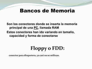 Bancos de MemoriaSon los conectores donde se inserta la memoriaprincipal de una PC, llamada RAM Estos conectores han ido variando en tamaño, capacidad y forma de conectarseFloppy o FDD:  conector para disquetera, ya casi no se utilizan. 