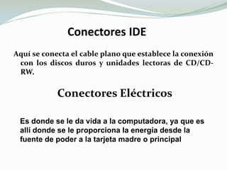  Conectores IDEAquí se conecta el cable plano que establece la conexión con los discos duros y unidades lectoras de CD/CD-RW.Conectores EléctricosEs donde se le da vida a la computadora, ya que es allí donde se le proporciona la energía desde la fuente de poder a la tarjeta madre o principal