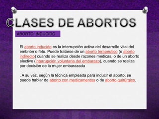 ABORTO INDUCIDO


 El aborto inducido es la interrupción activa del desarrollo vital del
 embrión o feto. Puede tratarse de un aborto terapéutico (o aborto
 indirecto) cuando se realiza desde razones médicas, o de un aborto
 electivo (interrupción voluntaria del embarazo), cuando se realiza
 por decisión de la mujer embarazada

 . A su vez, según la técnica empleada para inducir el aborto, se
 puede hablar de aborto con medicamentos o de aborto quirúrgico.
 
