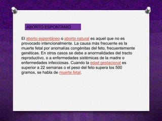 ABORTO ESPONTANIO

El aborto espontáneo o aborto natural es aquel que no es
provocado intencionalmente. La causa más frecuente es la
muerte fetal por anomalías congénitas del feto, frecuentemente
genéticas. En otros casos se debe a anormalidades del tracto
reproductivo, o a enfermedades sistémicas de la madre o
enfermedades infecciosas. Cuando la edad gestacional es
superior a 22 semanas o el peso del feto supera los 500
gramos, se habla de muerte fetal.
 