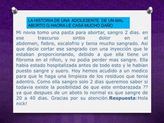 LA HISTORIA DE UNA ADOLESENTE DE UN MAL
     ABORTO Q HAORA LE CASA MUCHO DAÑO
Mi novia tomo una pasta para abortar, sangro 2 dias. en
ese      trascurso        sintio    dolor      en       el
abdomen, fiebre, escalofrio y tenia mucho sangrado. Asi
que decio cortar ese sangrado con una inyección que le
estaban proporcionando, debido a que ella tiene un
fibroma en el riñon, y no podia perder mas sangre. Ella
habia estado hospitalizada antes de todo esto y le habian
puesto sangre y suero. Hoy hemos acudido a un medico
para que le haga una limpieza de los residuos que tenia
adentro. Como ella sangro solo 2 dias queremos saber si
todavia existe la posibilidad de que este embarazada ??
ya que despues de un aboto lo normal es que sangre de
20 a 40 dias. Gracias por su atención.Respuesta:Hola
nick!
 