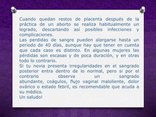 Cuando quedan restos de placenta después de la
práctica de un aborto se realiza habitualmente un
legrado, descartando así posibles infecciones y
complicaciones.
Las perdidas de sangre pueden alargarse hasta un
periodo de 40 días, aunque hay que tener en cuenta
que cada caso es distinto. En algunas mujeres las
pérdidas son escasas y de poca duración, y en otras
todo lo contrario.
Si tu novia presenta irregularidades en el sangrado
posterior entra dentro de lo normal, pero si por el
contrario          observa        un        sangrado
abundante, coágulos, flujo vaginal maloliente, dolor
ovárico o estado febril, es recomendable que acuda a
su médico.
Un saludo!
 