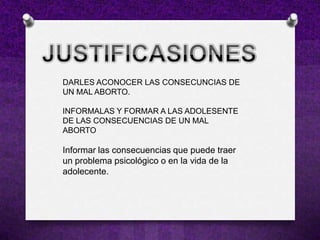 DARLES ACONOCER LAS CONSECUNCIAS DE
UN MAL ABORTO.

INFORMALAS Y FORMAR A LAS ADOLESENTE
DE LAS CONSECUENCIAS DE UN MAL
ABORTO

Informar las consecuencias que puede traer
un problema psicológico o en la vida de la
adolecente.
 