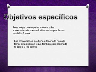 Pues lo que quiero yo es informar a las
adolecentes de nuestra institución los problemas
mentales físicos


 Las precauciones que tiene q tener a la hora de
 tomar esta decisión y que también este informado
 la pareja y los padres
 