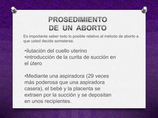 Es importante saber todo lo posible relativo al método de aborto a
que usted decide someterse.

•ilutación del cuello uterino
•introducción de la curita de succión en
el útero

•Mediante una aspiradora (29 veces
más poderosa que una aspiradora
casera), el bebé y la placenta se
extraen por la succión y se depositan
en unos recipientes.
 