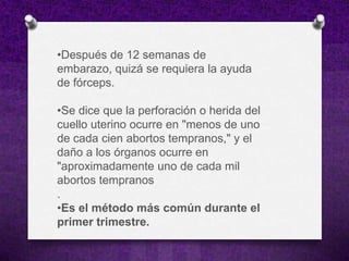 •Después de 12 semanas de
embarazo, quizá se requiera la ayuda
de fórceps.

•Se dice que la perforación o herida del
cuello uterino ocurre en "menos de uno
de cada cien abortos tempranos," y el
daño a los órganos ocurre en
"aproximadamente uno de cada mil
abortos tempranos
.
•Es el método más común durante el
primer trimestre.
 
