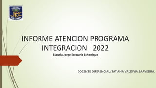 INFORME ATENCION PROGRAMA
INTEGRACION 2022
Escuela Jorge Errazuriz Echenique
DOCENTE DIFERENCIAL: TATIANA VALDIVIA SAAVEDRA.
 