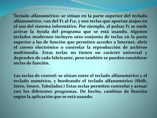  Teclado alfanumérico: se sitúan en la parte superior del teclado
alfanumérico, van del F1 al F12, y son teclas que aportan atajos en
el uso del sistema informático. Por ejemplo, al pulsar F1 se suele
activar la Ayuda del programa que se está usando. Algunos
teclados modernos incluyen otro conjunto de teclas en la parte
superior a las de función que permiten acceder a Internet, abrir
el correo electrónico o controlar la reproducción de archivos
multimedia. Estas teclas no tienen un carácter universal y
dependen de cada fabricante, pero también se pueden considerar
teclas de función.
 Las teclas de control: se sitúan entre el teclado alfanumérico y el
teclado numérico, y bordeando el teclado alfanumérico (Shift,
Intro, Insert, Tabulador.) Estas teclas permiten controlar y actuar
con los diferentes programas. De hecho, cambian de función
según la aplicación que se está usando.
 