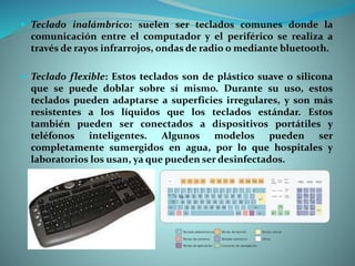  Teclado inalámbrico: suelen ser teclados comunes donde la
comunicación entre el computador y el periférico se realiza a
través de rayos infrarrojos, ondas de radio o mediante bluetooth.
 Teclado flexible: Estos teclados son de plástico suave o silicona
que se puede doblar sobre sí mismo. Durante su uso, estos
teclados pueden adaptarse a superficies irregulares, y son más
resistentes a los líquidos que los teclados estándar. Estos
también pueden ser conectados a dispositivos portátiles y
teléfonos inteligentes. Algunos modelos pueden ser
completamente sumergidos en agua, por lo que hospitales y
laboratorios los usan, ya que pueden ser desinfectados.
 