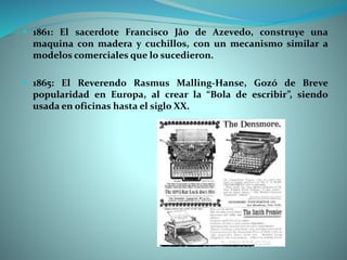  1861: El sacerdote Francisco Jâo de Azevedo, construye una
maquina con madera y cuchillos, con un mecanismo similar a
modelos comerciales que lo sucedieron.
 1865: El Reverendo Rasmus Malling-Hanse, Gozó de Breve
popularidad en Europa, al crear la “Bola de escribir”, siendo
usada en oficinas hasta el siglo XX.
 