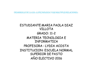 DESARROLLO DE LA GIA «LATECNOLOGIA Y SUS MULTIPLES RELACIONES»
ESTUDIANTE:MARIA PAOLA DIAZ
VILLOTA
GRADO: 11-2
MATERIA TECNOLOGIA E
INFORMATICA
PROFESORA : LYDIA ACOSTA
INSTITUCION: ESCUELA NORMAL
SUPERIOR DE PASTO
AÑO ELECTIVO 2016
 