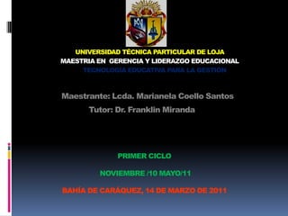 UNIVERSIDAD TÉCNICA PARTICULAR DE LOJA MAESTRIA EN  GERENCIA Y LIDERAZGO EDUCACIONAL TECNOLOGÍA EDUCATIVA PARA LA GESTIÓN Maestrante: Lcda. Marianela Coello Santos        Tutor: Dr. Franklin Miranda PRIMER CICLO NOVIEMBRE /10 MAYO/11BAHÍA DE CARÁQUEZ, 14 DE MARZO DE 2011 