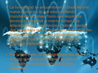 • La humanidad se encuentra en el inicio de una
nueva época, en la que esta perdiendo
importancia el trabajo físico que requirió la
revolución industrial al mismo tiempo que
adquiere mayor importancia el trabajo mental
que necesita la nueva revolución informática, las
computadoras actuales le proporcionan la
información que necesita para ampliar su
potencial intelectual.
• Por primera vez, la sociedad depende de un
recurso que es la información la cual es
renovable y nos sirve para la toma de
decisiones.
 