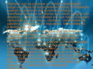 • Siempre que se produce un cambio tecnológico
surge una crisis de reconversión laboral. Por ejemplo
cuando la aparición del automóvil produjo
manifestaciones de carreteros que veían peligrar sus
empleos, cuando en realidad era que había una gran
necesidad de mecánicos, choferes, vendedores de
gasolina, vendedores de repuestos, fabricantes de
automóviles, etc.
• La cibernética puede conseguir que las fábricas
funcionen sin ningún operario, con la exclusiva
asistencia de unos técnicos de mantenimiento.
• Servicios como la banca, podrían ser automatizados
y desempeñados en un alto porcentaje por
ordenadores y equipos periféricos. La robótica y la
informática parecen esconder tras de sí el gran
fantasma del paro, pero la realidad es que existe una
gran necesidad de técnicos que hagan posible que
esos ordenadores y esos robots se diseñen, se
produzcan y, sobre todo, se programen
.
 