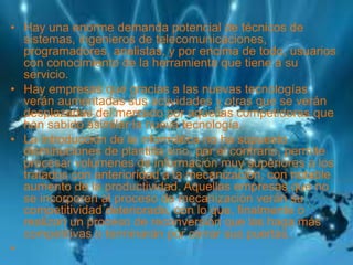 • Hay una enorme demanda potencial de técnicos de
sistemas, ingenieros de telecomunicaciones,
programadores, analistas, y por encima de todo, usuarios
con conocimiento de la herramienta que tiene a su
servicio.
• Hay empresas que gracias a las nuevas tecnologías
verán aumentadas sus actividades y otras que se verán
desplazadas del mercado por aquellas competidoras que
han sabido asimilar la nueva tecnología,
• La introducción de la informática no ha supuesto
disminuciones de plantilla sino, por el contrario, permite
procesar volúmenes de información muy superiores a los
tratados con anterioridad a la mecanización, con notable
aumento de la productividad. Aquellas empresas que no
se incorporen al proceso de mecanización verán su
competitividad deteriorada, con lo que, finalmente o
realizan un proceso de reconversión que las haga más
competitivas o terminarán por cerrar sus puertas.
•
 