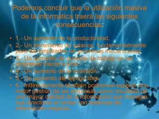 Podemos concluir que la utilización masiva
de la informática traerá las siguientes
consecuencias:
• 1.- Un aumento de la productividad.
• 2.- Un incremento de salarios, fundamentalmente
para los empleados de empresas mecanizadas.
• 3.- Un aumento de puestos de trabajo en las
empresas mecanizadas.
• 4.- Un aumento de la inversión.
• 5.- Un aumento del tiempo libre.
• 6.- Indirectamente también podremos esperar una
mejor gestión de las empresas como resultado de
una mayor calidad de la información que manejan
sus directivos al contar con sistemas de
información mejores.
 
