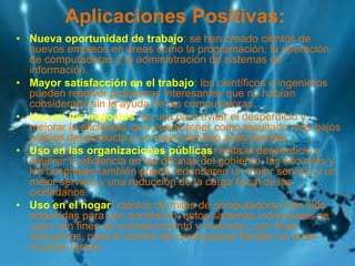 Aplicaciones Positivas:
• Nueva oportunidad de trabajo: se han creado cientos de
nuevos empleos en áreas como la programación, la operación
de computadoras y la administración de sistemas de
información.
• Mayor satisfacción en el trabajo: los científicos e ingenieros
pueden resolver problemas interesantes que no habían
considerado sin la ayuda de las computadoras.
• Uso en los negocios: se usa para evitar el desperdicio y
mejorar la eficiencia, que puede tener como resultado más bajos
precios del producto y un mejor servicio a los clientes.
• Uso en las organizaciones públicas: evita el desperdicio y
mejorar la eficiencia en las oficinas del gobierno, las escuelas y
los hospitales también puede redundaren un mejor servicio y un
mejor servicio y una reducción de la carga fiscal de los
ciudadanos.
• Uso en el hogar: cientos de miles de computadoras han sido
adquiridas para uso doméstico, estos sistemas individuales se
usan con fines de entretenimiento y diversión, con fines
educativos, para el control del presupuesto familiar en otras
muchas tareas.
 