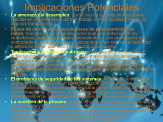 Implicaciones Potenciales
• La amenaza del desempleo: por el uso de la computadora puede
resultar en obsolescencia para el trabajo y en el desplazamiento de
algunos trabajadores.
• El uso de ciertas prácticas dudosas de procesamiento de
datos: muchas de las organizaciones capturan datos sobre los
ciudadanos, datos que quedan almacenados y son procesados por
computadora, en algunos casos, estos datos han sido recopilados por
quienes no tienen una razón justificada para hacerlo.
• Tendencias a la despersonalización: la computadora identifica al
individuo como un número, como en la mayoría de los sistemas
bancarios basados en la computadora, la clave que se usa para
identificar a un individuo es un número, como la cédula del seguro
social, el registro de estudiante, el empleado o la cuenta de la tarjeta de
crédito.
• El problema de seguridad de los sistemas: la falta de control en la
seguridad d los datos de un sistema de computo en algunos casos ha
ocasionado la destrucción de los registros de los individuos, también ha
permitido que las personas no autorizadas tengan acceso, accidental o
intencionalmente, la información confidencial de naturaleza privada.
• La cuestión de la privacía: la falta de control en el almacenamiento, la
recuperación y la transmisión de los datos ha permitido que se abuse de
legítimo derecho a la privacía, como el derecho ha mantener en privado
( o mantener en forma confidencial ) los hechos, creencias y
sentimientos que el individuo no desea hacer públicos.
 