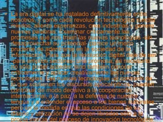 • La era digital se ha instalado definitivamente entre
nosotros, y como cada revolución tecnológica suscita
miedos, alienta esperanzas, crea industrias y genera
nuevas palabras. Examinar críticamente las
promesas que nos traen las nuevas tecnologías -sin
desaprovechar su potencial- parece un modo
prudente de adentrarse en la sociedad de la
información. Para que la revolución digital deje de ser
-para amplios sectores- una promesa, es necesario
no sólo poder acceder, sino también conocer
críticamente y aplicar creativamente las nuevas
tecnologías. Las nuevas tecnologías -al contrario de
lo que sostienen los discursos apocalípticos- pueden
contribuir de modo decisivo a la cooperación
internacional, a la paz, a la defensa de nuestra
lengua y a extender el acceso a los bienes culturales,
pero en la medida en que las condiciones de su
diseño y utilización no se dejen libradas sólo a la
propia inercia del proceso de innovación tecnológica.
 