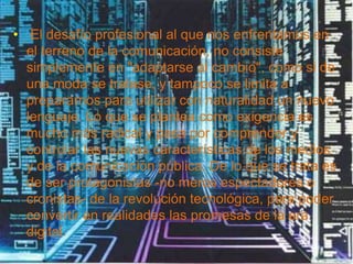 • El desafío profesional al que nos enfrentamos en
el terreno de la comunicación, no consiste
simplemente en "adaptarse al cambio", como si de
una moda se tratase, y tampoco se limita a
prepararnos para utilizar con naturalidad un nuevo
lenguaje. Lo que se plantea como exigencia es
mucho más radical y pasa por comprender y
controlar las nuevas características de los medios
y de la comunicación pública. De lo que se trata es
de ser protagonistas -no meros espectadores o
cronistas- de la revolución tecnológica, para poder
convertir en realidades las promesas de la era
digital.
 