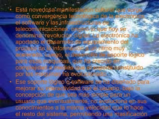 • Esta novedosa manifestación cultural que surge
como convergencia tecnológica de la electrónica,
el software y las infraestructuras de
telecomunicaciones, originó lo que hoy se
denomina: revolución digital. La electrónica ha
aportado el desarrollo de equipamiento del
proceso de la información a un ritmo muy
acelerado. Luego, el desarrollo de soporte lógico
para esas maquinas, que ha crecido en
complejidad a medida que el soporte constituido
por las maquinas ha evolucionado.
• Ese soporte lógico o software se ha diseñado para
mejorar su interactividad con el usuario, bajo la
concepción de que sea más simple para un
usuario que eventualmente, no evoluciona en sus
conocimientos a la misma velocidad que lo hace
el resto del sistema, permitiendo una masificación
 