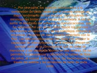 • Por otra parte, los avances incorporados a la
compresión de datos hacen que el usuario consiga un
mejor rendimiento de sus equipos, contribuyendo a
minimizar las limitaciones físicas del hardware. A eso se
suma, el desarrollo del software de comunicaciones, que
ha viabilizado el uso de las redes desde los grandes
laboratorios universitarios y de los complejos militares a
empresas y hogares de cada usuario conectado con la
Red. Las telecomunicaciones han dado a lo anterior la
capacidad de interconexión y, en si mismas ofrecen un
ejemplo claro de la convergencia que se viene de
mencionar y del desarrollo técnico en ese sentido. Se ha
permitido la coexistencia y utilización de cables de fibra
de cobre, el coaxial, la fibra óptica, las transmisiones a
través del satélite y las emisiones de radio de onda
corta.
 