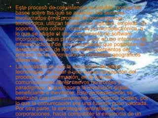 • Este proceso de coexistencia es posible, porque las
bases sobre las que se asientan los sectores
involucrados en el proceso de convergencia
tecnológica, utilizan tecnologías digitales, emplean un
soporte físico común, como es la microelectrónica, a
lo que se añade el alto componente de software
incorporado a sus productos, y por el uso intensivo de
infraestructuras de comunicaciones que posibilitan la
deslocalización de los diferentes elementos del
proceso de la información en contextos geográficos
diferentes.
• La sumatoria es que la asociación de estas
tecnologías, da lugar a una nueva concepción del
proceso de la información, en el que las
comunicaciones abren nuevos horizontes y
paradigmas, lo que hace a la revolución digital
beneficiable e inevitable. Este procesamiento se
realizaba casi exclusivamente en entornos locales, por
lo que la comunicación era una función poco valorada.
Por otra parte, la estrategia centralista de las
corporaciones, hacía compatible la existencia de un
 