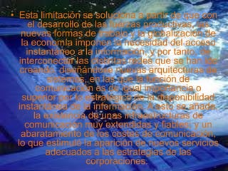 • Esta limitación se soluciona a partir de que con
el desarrollo de las fuerzas productivas, las
nuevas formas de trabajo y la globalización de
la economía imponen la necesidad del acceso
instantáneo a la información, y por tanto, de
interconectar las distintas redes que se han ido
creando, diseñándose nuevas arquitecturas de
sistemas, en las que la función de
comunicación es de igual importancia o
superior por lo estratégico de la disponibilidad
instantánea de la información. A esto se añade,
la existencia de unas infraestructuras de
comunicación muy extendidas y fiables; y un
abaratamiento de los costes de comunicación,
lo que estimuló la aparición de nuevos servicios
adecuados a las estrategias de las
corporaciones.
 