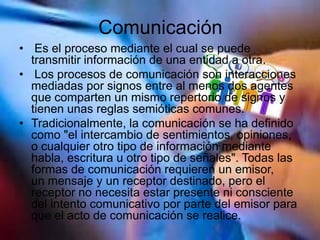 Comunicación
• Es el proceso mediante el cual se puede
transmitir información de una entidad a otra.
• Los procesos de comunicación son interacciones
mediadas por signos entre al menos dos agentes
que comparten un mismo repertorio de signos y
tienen unas reglas semióticas comunes.
• Tradicionalmente, la comunicación se ha definido
como "el intercambio de sentimientos, opiniones,
o cualquier otro tipo de información mediante
habla, escritura u otro tipo de señales". Todas las
formas de comunicación requieren un emisor,
un mensaje y un receptor destinado, pero el
receptor no necesita estar presente ni consciente
del intento comunicativo por parte del emisor para
que el acto de comunicación se realice.
 