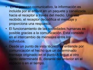 • En el proceso comunicativo, la información es
incluida por el emisor en un paquete y canalizada
hacia el receptor a través del medio. Una vez
recibido, el receptor decodifica el mensaje y
proporciona una respuesta.
• El funcionamiento de las sociedades humanas es
posible gracias a la comunicación. Esta consiste
en el intercambio de mensajes entre los
individuos.
• Desde un punto de vista técnico se entiende por
comunicación el hecho que un determinado
mensaje originado en el punto A llegue a otro
punto determinado B, distante del anterior en el
espacio o en el tiempo.
 