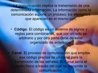• La comunicación implica la transmisión de una
determinada información. La información como la
comunicación supone un proceso; los elementos
que aparecen en el mismo son:
• Código. El código es un sistema de signos y
reglas para combinarlos, que por un lado es
arbitrario y por otra parte debe de estar
organizado de antemano.
• Canal. El proceso de comunicación que emplea
ese código precisa de un canal para la
transmisión de las señales. El Canal sería el
medio físico a través del cual se transmite la
comunicación.
 