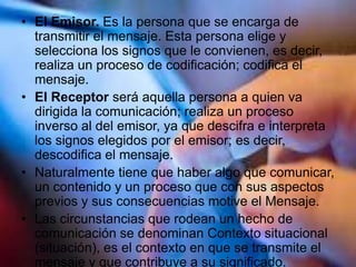 • El Emisor. Es la persona que se encarga de
transmitir el mensaje. Esta persona elige y
selecciona los signos que le convienen, es decir,
realiza un proceso de codificación; codifica el
mensaje.
• El Receptor será aquella persona a quien va
dirigida la comunicación; realiza un proceso
inverso al del emisor, ya que descifra e interpreta
los signos elegidos por el emisor; es decir,
descodifica el mensaje.
• Naturalmente tiene que haber algo que comunicar,
un contenido y un proceso que con sus aspectos
previos y sus consecuencias motive el Mensaje.
• Las circunstancias que rodean un hecho de
comunicación se denominan Contexto situacional
(situación), es el contexto en que se transmite el
mensaje y que contribuye a su significado.
 