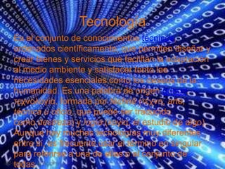 Tecnología
Es el conjunto de conocimientos técnicos,
ordenados científicamente, que permiten diseñar y
crear bienes y servicios que facilitan la adaptación
al medio ambiente y satisfacer tanto las
necesidades esenciales como los deseos de la
humanidad. Es una palabra de origen griego,
τεχνολογία, formada por téchnē (τέχνη, arte,
técnica u oficio, que puede ser traducido
como destreza) y logía (λογία, el estudio de algo).
Aunque hay muchas tecnologías muy diferentes
entre sí, es frecuente usar el término en singular
para referirse a una de ellas o al conjunto de
todas.
 