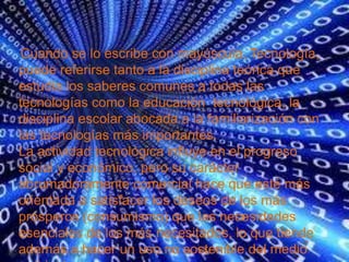 Cuando se lo escribe con mayúscula, Tecnología,
puede referirse tanto a la disciplina teórica que
estudia los saberes comunes a todas las
tecnologías como la educación tecnológica, la
disciplina escolar abocada a la familiarización con
las tecnologías más importantes.
La actividad tecnológica influye en el progreso
social y económico, pero su carácter
abrumadoramente comercial hace que esté más
orientada a satisfacer los deseos de los más
prósperos (consumismo) que las necesidades
esenciales de los más necesitados, lo que tiende
además a hacer un uso no sostenible del medio
 