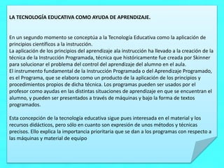 LA TECNOLOGÍA EDUCATIVA COMO AYUDA DE APRENDIZAJE.
En un segundo momento se conceptúa a la Tecnología Educativa como la aplicación de
principios científicos a la instrucción.
La aplicación de los principios del aprendizaje ala instrucción ha llevado a la creación de la
técnica de la Instrucción Programada, técnica que históricamente fue creada por Skinner
para solucionar el problema del control del aprendizaje del alumno en el aula.
El instrumento fundamental de la Instrucción Programada o del Aprendizaje Programado,
es el Programa, que se elabora como un producto de la aplicación de los principios y
procedimientos propios de dicha técnica. Los programas pueden ser usados por el
profesor como ayudas en las distintas situaciones de aprendizaje en que se encuentran el
alumno, y pueden ser presentados a través de máquinas y bajo la forma de textos
programados.
Esta concepción de la tecnología educativa sigue pues interesada en el material y los
recursos didácticos, pero sólo en cuanto son expresión de unos métodos y técnicas
precisos. Ello explica la importancia prioritaria que se dan a los programas con respecto a
las máquinas y material de equipo
 