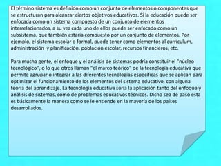 El término sistema es definido como un conjunto de elementos o componentes que
se estructuran para alcanzar ciertos objetivos educativos. Si la educación puede ser
enfocada como un sistema compuesto de un conjunto de elementos
interrelacionados, a su vez cada uno de ellos puede ser enfocado como un
subsistema, que también estaría compuesto por un conjunto de elementos. Por
ejemplo, el sistema escolar o formal, puede tener como elementos al currículum,
administración y planificación, población escolar, recursos financieros, etc.
Para mucha gente, el enfoque y el análisis de sistemas podría constituir el "núcleo
tecnológico", o lo que otros llaman "el marco teórico" de la tecnología educativa que
permite agrupar o integrar a las diferentes tecnologías específicas que se aplican para
optimizar el funcionamiento de los elementos del sistema educativo, con alguna
teoría del aprendizaje. La tecnología educativa sería la aplicación tanto del enfoque y
análisis de sistemas, como de problemas educativos técnicos. Dicho sea de paso esta
es básicamente la manera como se le entiende en la mayoría de los países
desarrollados.
 