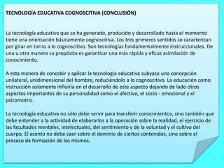 TECNOLOGÍA EDUCATIVA COGNOSCITIVA (CONCLUSIÓN)
La tecnología educativa que se ha generado, producido y desarrollado hasta el momento
tiene una orientación básicamente cognoscitiva. Los tres primeros sentidos se caracterizan
por girar en torno a lo cognoscitivo. Son tecnologías fundamentalmente instruccionales. De
una u otra manera su propósito es garantizar una más rápida y eficaz asimilación de
conocimiento.
A esta manera de concebir y aplicar la tecnología educativa subyace una concepción
unilateral, unidimensional del hombre, reduciéndolo a lo cognoscitivo. La educación como
instrucción solamente influiría en el desarrollo de este aspecto dejando de lado otros
aspectos importantes de su personalidad como el afectivo, el socio - emocional y el
psicomotriz.
La tecnología educativa no sólo debe servir para transferir conocimientos, sino también que
debe entender a la actividad de elaborarlos a la operación sobre la realidad, el ejercicio de
las facultades mentales, intelectuales, del sentimiento y de la voluntad y el cultivo del
cuerpo. El acento no debe caer sobre el dominio de ciertos contenidos, sino sobre el
proceso de formación de los mismos.
 