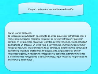 En que consiste una innovación en educación
Según Jaume Carbonell:
La innovación en educación es conjunto de ideas, procesos y estrategias, más o
menos sistematizados, mediante los cuales se trata de introducir y provocar
cambios en las prácticas educativas vigentes. La innovación no es una actividad
puntual sino un proceso, un largo viaje o trayecto que se detiene a contemplar
la vida en las aulas, la organización de los centros, la dinámica de la comunidad
educativa y la cultura profesional del profesorado. Su propósito es alterar
la realidad vigente, modificando concepciones y actitudes, alterando métodos
e intervenciones y mejorando o transformando, según los casos, los procesos de
enseñanza y aprendizaje .
 