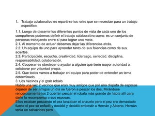 1. Trabajo colaborativo es repartirse los roles que se necesitan para un trabajo
especifico
1.1. Luego de discernir los diferentes puntos de vista de cada uno de los
compañeros podemos definir el trabajo colaborativo como: es un conjunto de
personas trabajando entre sí para lograr una meta.
2.1. Al momento de actuar debemos dejar las diferencias atrás.
2.2. Un equipo de uno para aprender tanto de sus falencias como de sus
aciertos.
2.3. Participación, escucha, creatividad, liderazgo, seriedad, disciplina,
responsabilidad, colaboración.
2.4. Cooperar es obedecer o ayudar a alguien que tiene mayor autoridad o
colaborar por voluntad propia.
2.5. Que todos vamos a trabajar en equipo para poder de entender un tema
determinado.
3. Los Vecinos y el gran robalo
Había una vez 2 vecinos que eran muy amigos que por una disputa de esposas
dejaron de ser amigos un día se fueron a pescar los dos, Mirándose
rencorosamente los 2 querían pescar el robalo más grande de había allí para
darle la recompensa a sus esposas.
Ellos estaban pescando el pez lanzaban el anzuelo pero el pez era demasiado
fuerte el pez se enfadó y decidió y decidió embestir a Hernán y Alberto, Hernán
tenía un salvavidas pero
 