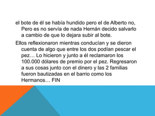 el bote de él se había hundido pero el de Alberto no,
Pero es no servía de nada Hernán decido salvarlo
a cambio de que lo dejara subir al bote.
Ellos reflexionaron mientras conducían y se dieron
cuenta de algo que entre los dos podían pescar el
pez… Lo hicieron y junto a él reclamaron los
100.000 dólares de premio por el pez. Regresaron
a sus cosas junto con el dinero y las 2 familias
fueron bautizadas en el barrio como los
Hermanos… FIN
 