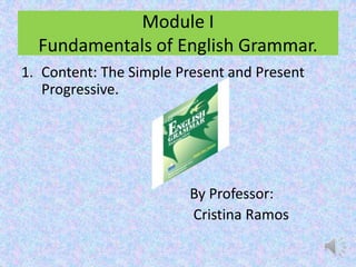 Module I
  Fundamentals of English Grammar.
1. Content: The Simple Present and Present
   Progressive.




                        By Professor:
                        Cristina Ramos
 