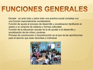 Escolar : es ante todo y sobre todo una practica social compleja con
una función esencialmente socializadora
Función de ayuda al proceso de desarrollo y socializacion facilitando el
axeso a un conjunto de saberes y formas culturales
Función de la educación escolar es la de ayudar a el desarrollo y
socialización de los niños y jovénes.
Proceso de construcción o reconstrucción es el que da las aportaciones
para el alumno que sean decicibas o individual

 