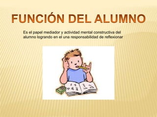 Es el papel mediador y actividad mental constructiva del
alumno logrando en el una responsabilidad de reflexionar

 