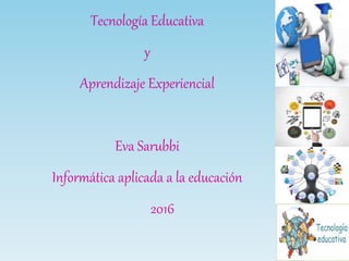 Tecnología Educativa
y
Aprendizaje Experiencial
Eva Sarubbi
Informática aplicada a la educación
2016
 
